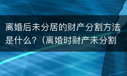 离婚后未分居的财产分割方法是什么?（离婚时财产未分割 以后还能分割吗）
