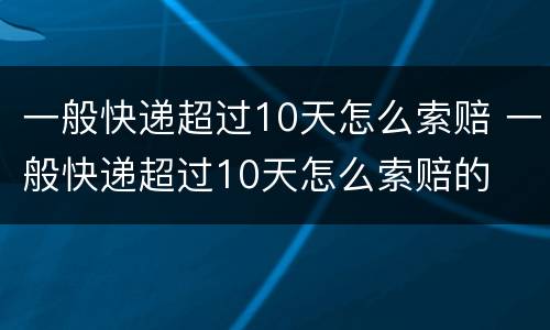 一般快递超过10天怎么索赔 一般快递超过10天怎么索赔的