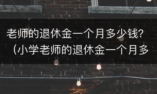 老师的退休金一个月多少钱？（小学老师的退休金一个月多少钱）