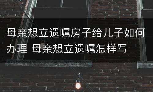 母亲想立遗嘱房子给儿子如何办理 母亲想立遗嘱怎样写