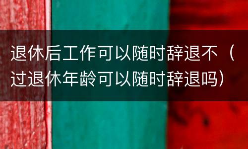 退休后工作可以随时辞退不（过退休年龄可以随时辞退吗）