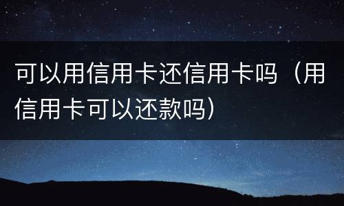 可以用信用卡还信用卡吗（用信用卡可以还款吗）
