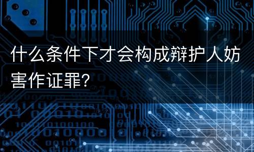 什么条件下才会构成辩护人妨害作证罪？