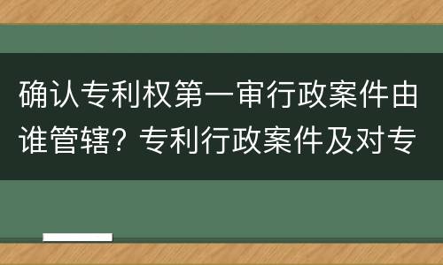 确认专利权第一审行政案件由谁管辖? 专利行政案件及对专利复审委员会提起诉讼的由一审受理
