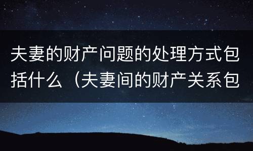 夫妻的财产问题的处理方式包括什么（夫妻间的财产关系包括）