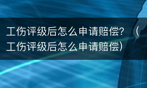 工伤评级后怎么申请赔偿？（工伤评级后怎么申请赔偿）
