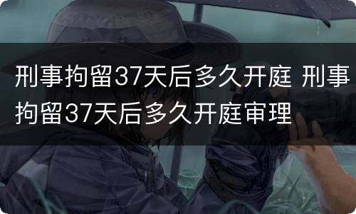 刑事拘留37天后多久开庭 刑事拘留37天后多久开庭审理