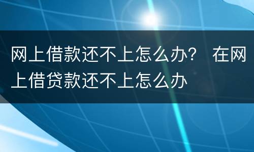 网上借款还不上怎么办？ 在网上借贷款还不上怎么办