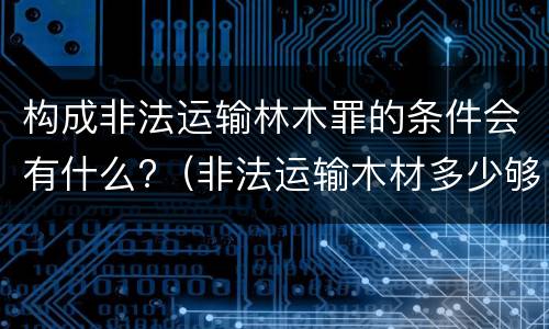 构成非法运输林木罪的条件会有什么?（非法运输木材多少够罪）
