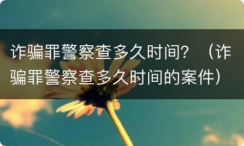 诈骗罪警察查多久时间？（诈骗罪警察查多久时间的案件）