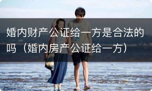 婚内财产公证给一方是合法的吗（婚内房产公证给一方）