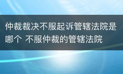 仲裁裁决不服起诉管辖法院是哪个 不服仲裁的管辖法院
