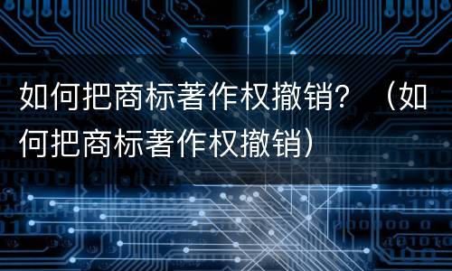 如何把商标著作权撤销？（如何把商标著作权撤销）