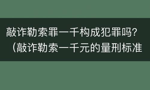 敲诈勒索罪一千构成犯罪吗？（敲诈勒索一千元的量刑标准）