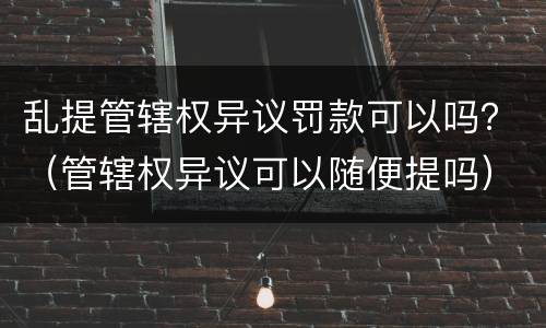 乱提管辖权异议罚款可以吗？（管辖权异议可以随便提吗）