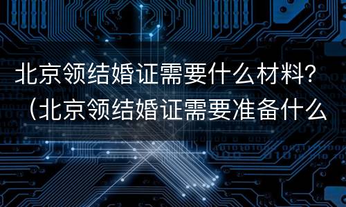 北京领结婚证需要什么材料？（北京领结婚证需要准备什么资料什么证件）