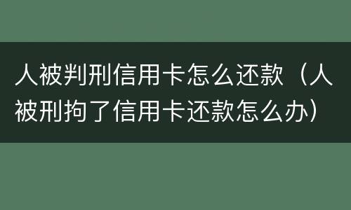 人被判刑信用卡怎么还款（人被刑拘了信用卡还款怎么办）