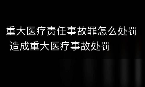 重大医疗责任事故罪怎么处罚 造成重大医疗事故处罚