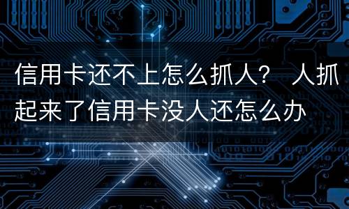 信用卡还不上怎么抓人？ 人抓起来了信用卡没人还怎么办