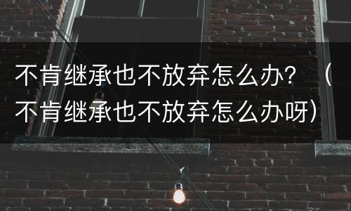 不肯继承也不放弃怎么办？（不肯继承也不放弃怎么办呀）