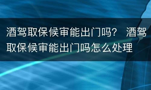 酒驾取保候审能出门吗？ 酒驾取保候审能出门吗怎么处理