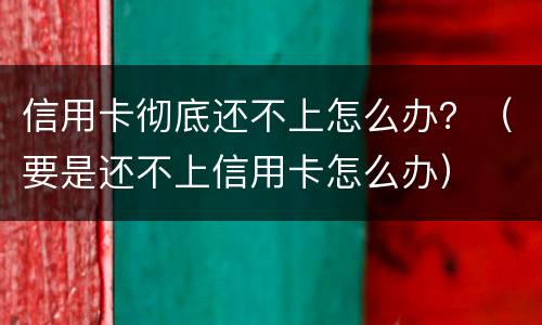 信用卡彻底还不上怎么办？（要是还不上信用卡怎么办）