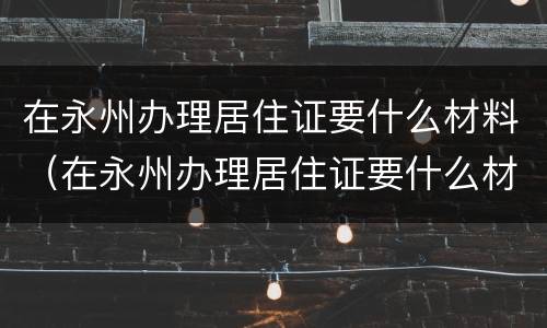 在永州办理居住证要什么材料（在永州办理居住证要什么材料呀）