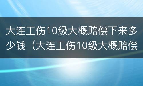 大连工伤10级大概赔偿下来多少钱（大连工伤10级大概赔偿下来多少钱啊）