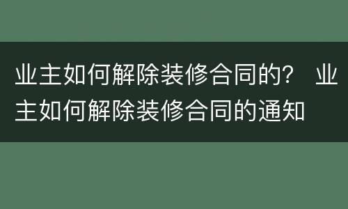 业主如何解除装修合同的？ 业主如何解除装修合同的通知