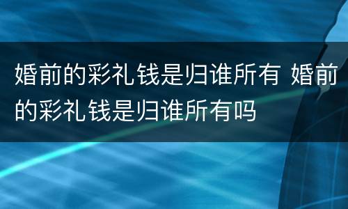 婚前的彩礼钱是归谁所有 婚前的彩礼钱是归谁所有吗