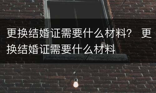 更换结婚证需要什么材料？ 更换结婚证需要什么材料