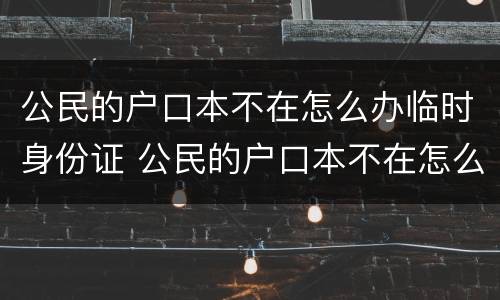 公民的户口本不在怎么办临时身份证 公民的户口本不在怎么办临时身份证明