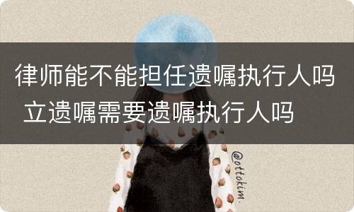 律师能不能担任遗嘱执行人吗 立遗嘱需要遗嘱执行人吗