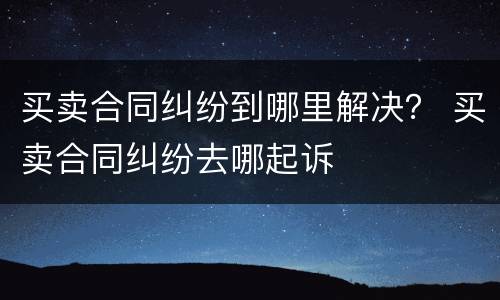 买卖合同纠纷到哪里解决？ 买卖合同纠纷去哪起诉