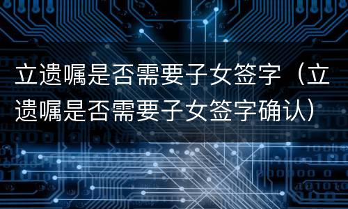 立遗嘱是否需要子女签字（立遗嘱是否需要子女签字确认）