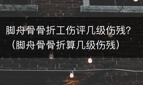 脚舟骨骨折工伤评几级伤残？（脚舟骨骨折算几级伤残）