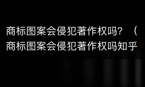 商标图案会侵犯著作权吗？（商标图案会侵犯著作权吗知乎）