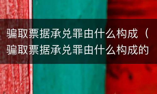 骗取票据承兑罪由什么构成（骗取票据承兑罪由什么构成的）