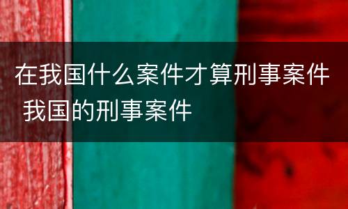 在我国什么案件才算刑事案件 我国的刑事案件