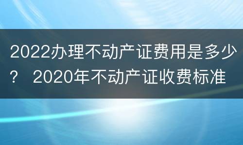 2022办理不动产证费用是多少？ 2020年不动产证收费标准