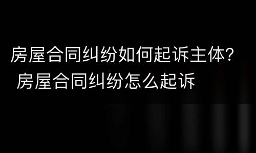 房屋合同纠纷如何起诉主体？ 房屋合同纠纷怎么起诉