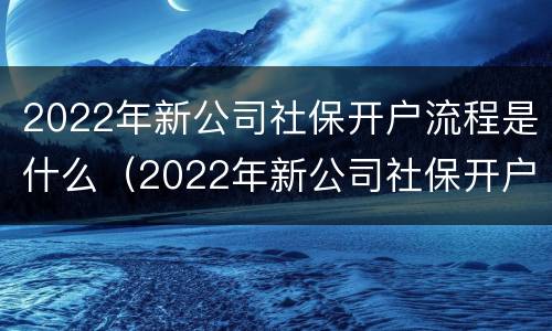 2022年新公司社保开户流程是什么（2022年新公司社保开户流程是什么呢）