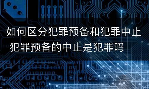 如何区分犯罪预备和犯罪中止 犯罪预备的中止是犯罪吗