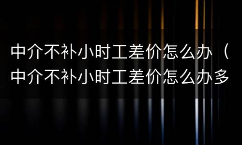 中介不补小时工差价怎么办（中介不补小时工差价怎么办多少钱可以提出仲裁）