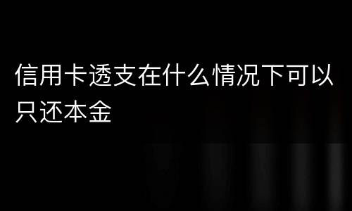 信用卡透支在什么情况下可以只还本金
