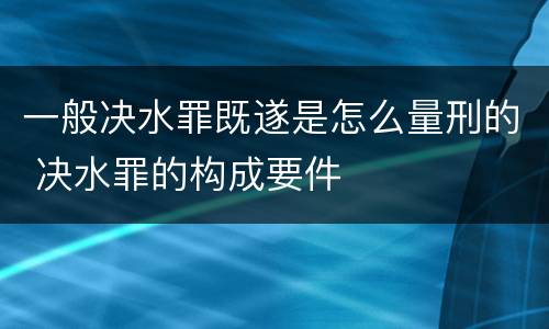 一般决水罪既遂是怎么量刑的 决水罪的构成要件