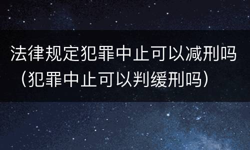 法律规定犯罪中止可以减刑吗（犯罪中止可以判缓刑吗）