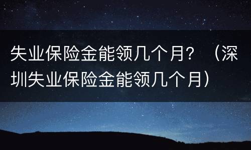 失业保险金能领几个月？（深圳失业保险金能领几个月）