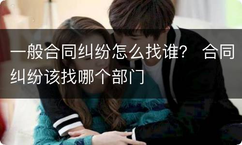 一般合同纠纷怎么找谁？ 合同纠纷该找哪个部门