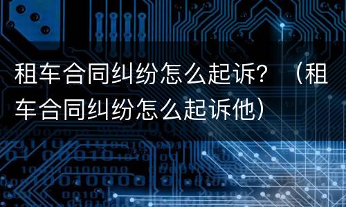 租车合同纠纷怎么起诉？（租车合同纠纷怎么起诉他）